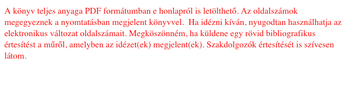 A könyv teljes anyaga PDF formátumban e honlapról is letölthető. Az oldalszámok megegyeznek a nyomtatásban megjelent könyvvel. Ha idézni kíván, nyugodtan használhatja az elektronikus változat oldalszámait. Megköszönném, ha küldene egy rövid bibliografikus értesítést a műről, amelyben az idézet(ek) megjelent(ek). Szakdolgozók értesítését is szívesen látom.
A szerzőről A könyv letöltéséhez Levél a szerzőnek